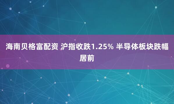 海南贝格富配资 沪指收跌1.25% 半导体板块跌幅居前