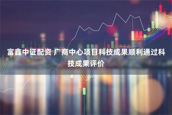 富鑫中证配资 广商中心项目科技成果顺利通过科技成果评价