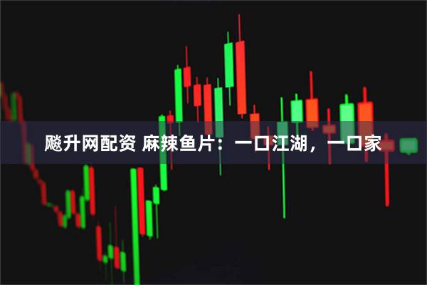 飚升网配资 麻辣鱼片：一口江湖，一口家