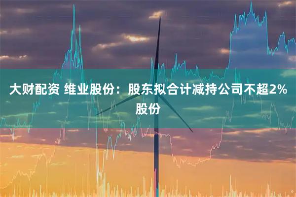 大财配资 维业股份：股东拟合计减持公司不超2%股份