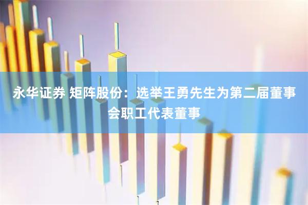 永华证券 矩阵股份：选举王勇先生为第二届董事会职工代表董事