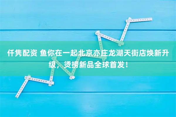 仟隽配资 鱼你在一起北京亦庄龙湖天街店焕新升级，烫捞新品全球首发！