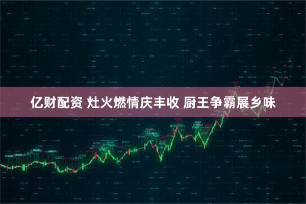 亿财配资 灶火燃情庆丰收 厨王争霸展乡味