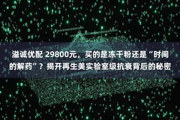 溢诚优配 29800元，买的是冻干粉还是“时间的解药”？揭开再生美实验室级抗衰背后的秘密