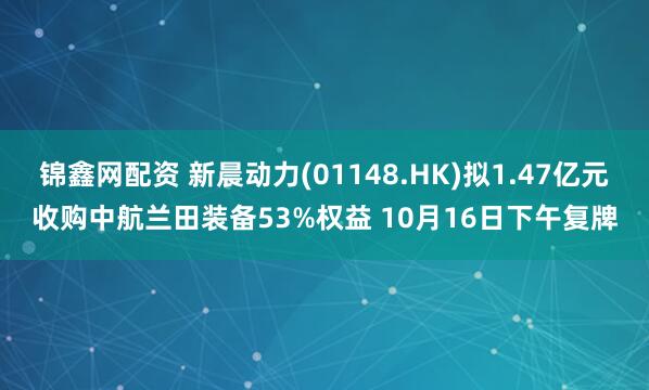 锦鑫网配资 新晨动力(01148.HK)拟1.47亿元收购中航兰田装备53%权益 10月16日下午复牌