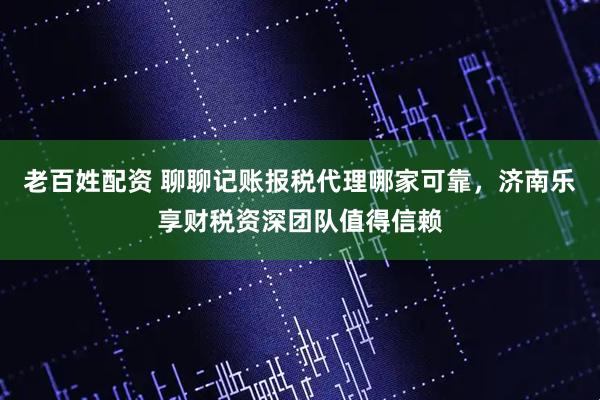 老百姓配资 聊聊记账报税代理哪家可靠，济南乐享财税资深团队值得信赖