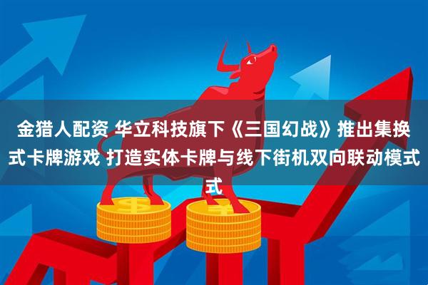 金猎人配资 华立科技旗下《三国幻战》推出集换式卡牌游戏 打造实体卡牌与线下街机双向联动模式