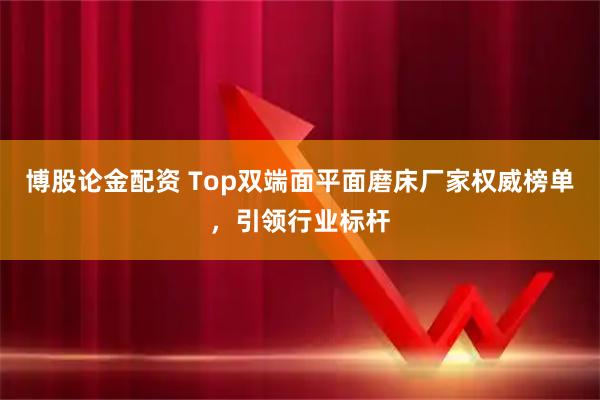 博股论金配资 Top双端面平面磨床厂家权威榜单，引领行业标杆