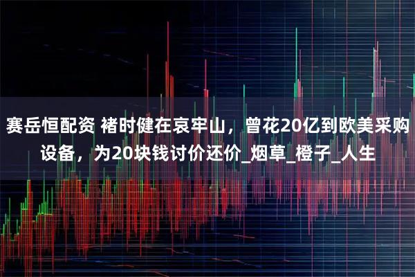 赛岳恒配资 褚时健在哀牢山，曾花20亿到欧美采购设备，为20块钱讨价还价_烟草_橙子_人生