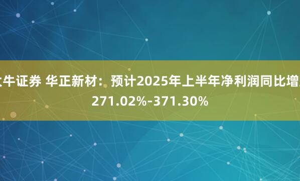 大牛证券 华正新材：预计2025年上半年净利润同比增加271.02%-371.30%