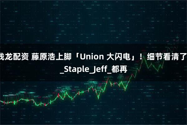 钱龙配资 藤原浩上脚「Union 大闪电」！细节看清了！_Staple_Jeff_都再