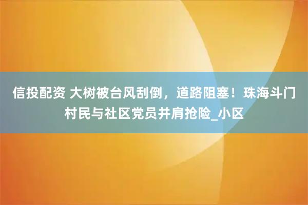 信投配资 大树被台风刮倒，道路阻塞！珠海斗门村民与社区党员并肩抢险_小区
