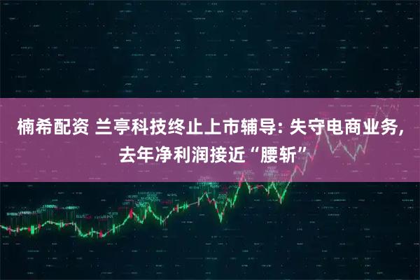 楠希配资 兰亭科技终止上市辅导: 失守电商业务, 去年净利润接近“腰斩”