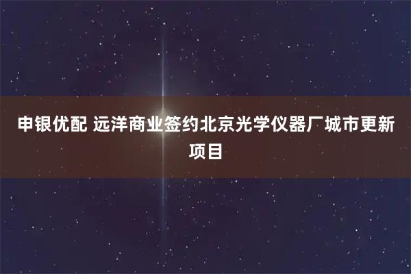 申银优配 远洋商业签约北京光学仪器厂城市更新项目