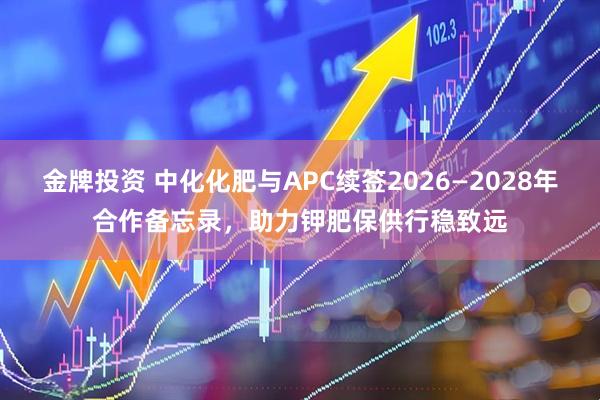 金牌投资 中化化肥与APC续签2026—2028年合作备忘录，助力钾肥保供行稳致远