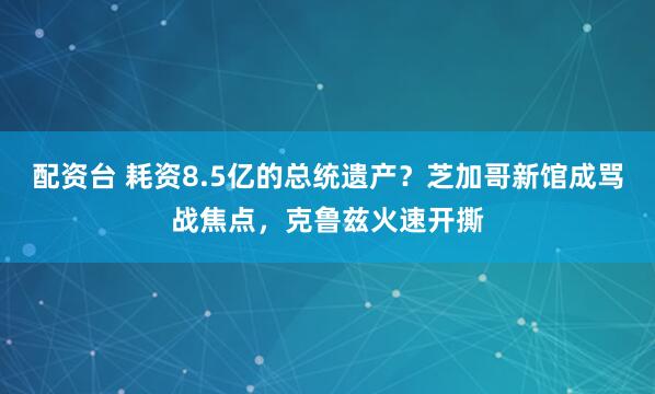 配资台 耗资8.5亿的总统遗产？芝加哥新馆成骂战焦点，克鲁兹火速开撕