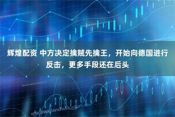 辉煌配资 中方决定擒贼先擒王，开始向德国进行反击，更多手段还在后头