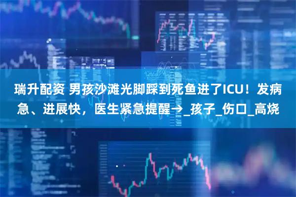 瑞升配资 男孩沙滩光脚踩到死鱼进了ICU！发病急、进展快，医生紧急提醒→_孩子_伤口_高烧