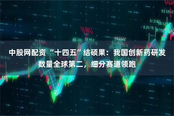 中股网配资 “十四五”结硕果：我国创新药研发数量全球第二，细分赛道领跑